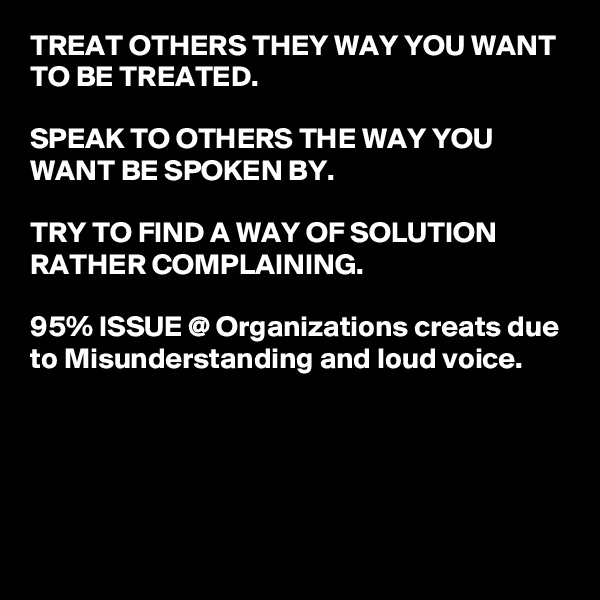 TREAT OTHERS THEY WAY YOU WANT TO BE TREATED.

SPEAK TO OTHERS THE WAY YOU WANT BE SPOKEN BY.

TRY TO FIND A WAY OF SOLUTION RATHER COMPLAINING.

95% ISSUE @ Organizations creats due to Misunderstanding and loud voice.





