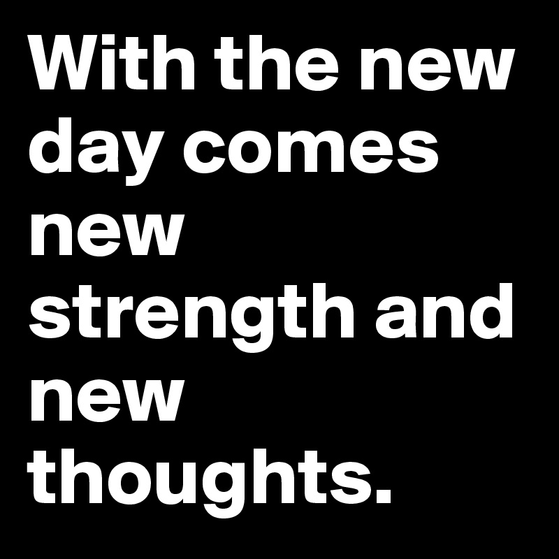 With the new day comes new 
strength and new thoughts.