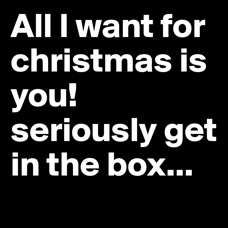All I want for christmas is you! seriously get in the box...