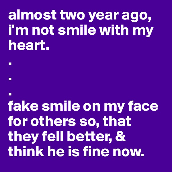 almost two year ago, i'm not smile with my heart. 
.
.
.
fake smile on my face for others so, that they fell better, & think he is fine now. 