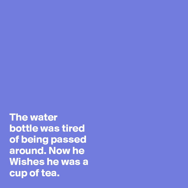 








The water
bottle was tired
of being passed
around. Now he 
Wishes he was a
cup of tea. 