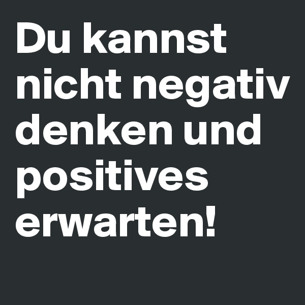 Du kannst nicht negativ denken und positives erwarten!