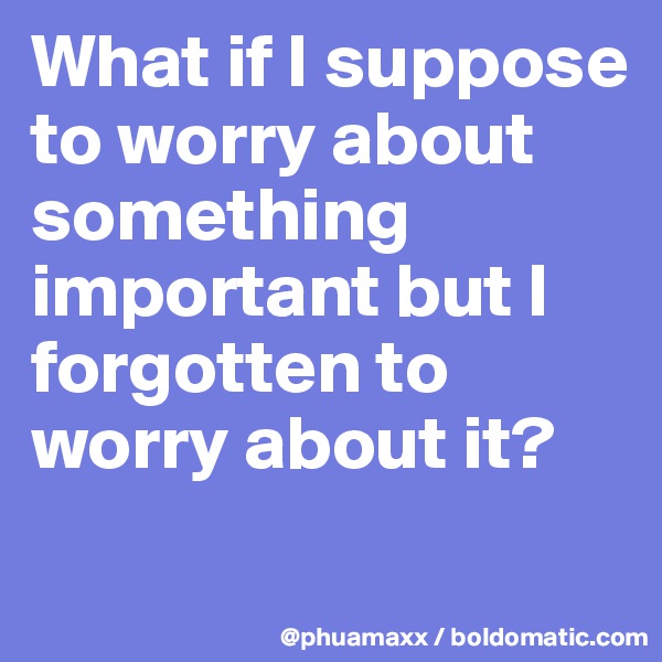 What if I suppose to worry about something important but I forgotten to worry about it?

