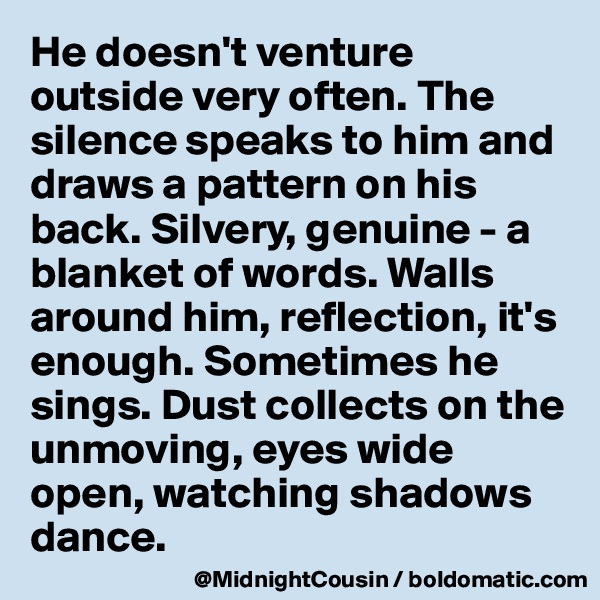 He doesn't venture outside very often. The silence speaks to him and draws a pattern on his back. Silvery, genuine - a blanket of words. Walls around him, reflection, it's enough. Sometimes he sings. Dust collects on the unmoving, eyes wide open, watching shadows dance.
