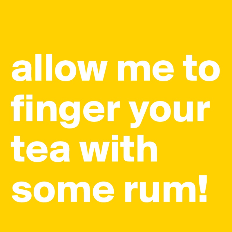 
allow me to finger your tea with some rum!
