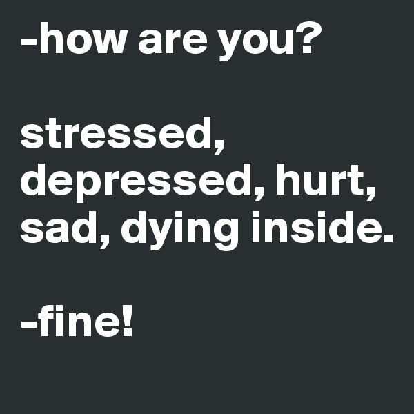 -how are you?

stressed, depressed, hurt, sad, dying inside.

-fine! 