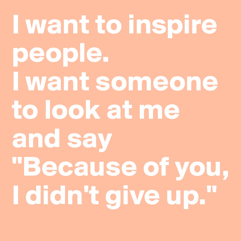 I want to inspire people. 
I want someone to look at me and say 
"Because of you, I didn't give up."