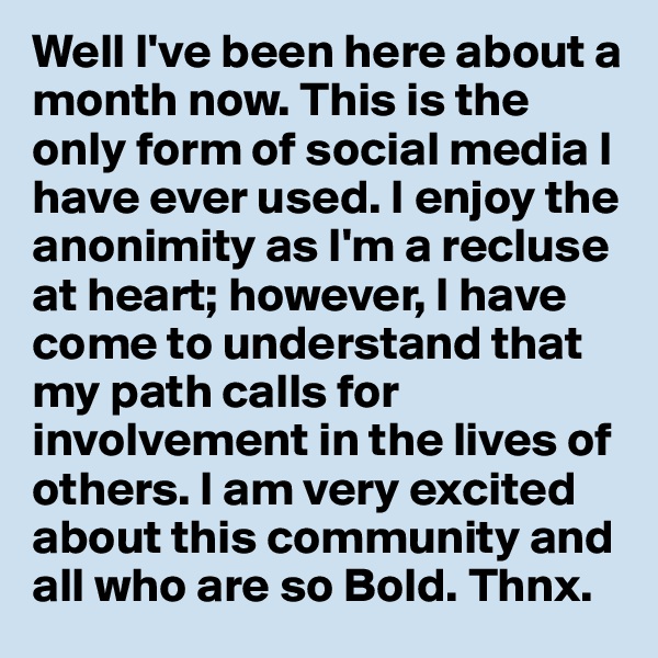Well I've been here about a month now. This is the only form of social media I have ever used. I enjoy the anonimity as I'm a recluse at heart; however, I have come to understand that my path calls for involvement in the lives of others. I am very excited about this community and all who are so Bold. Thnx. 