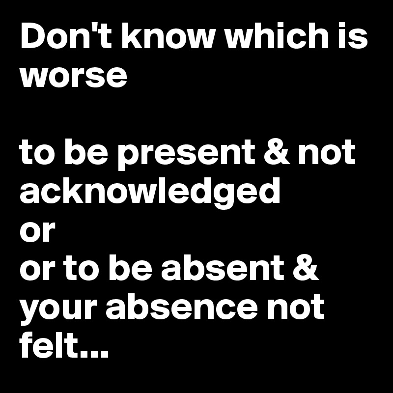Don't know which is worse

to be present & not acknowledged
or 
or to be absent & your absence not felt...