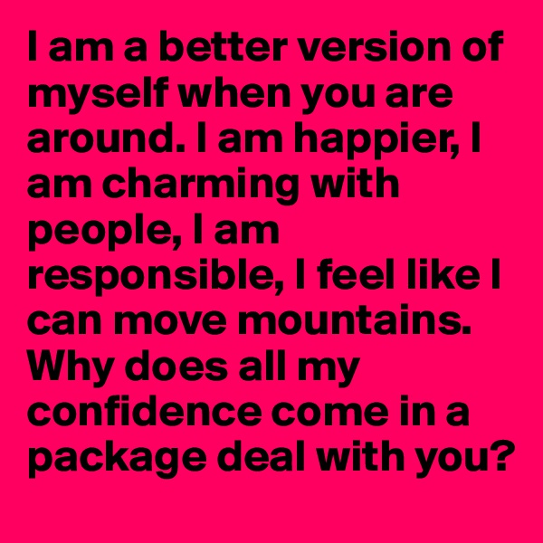 I am a better version of myself when you are around. I am happier, I am charming with people, I am responsible, I feel like I can move mountains.
Why does all my confidence come in a package deal with you?