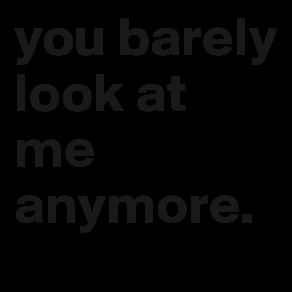 you barely look at me anymore.