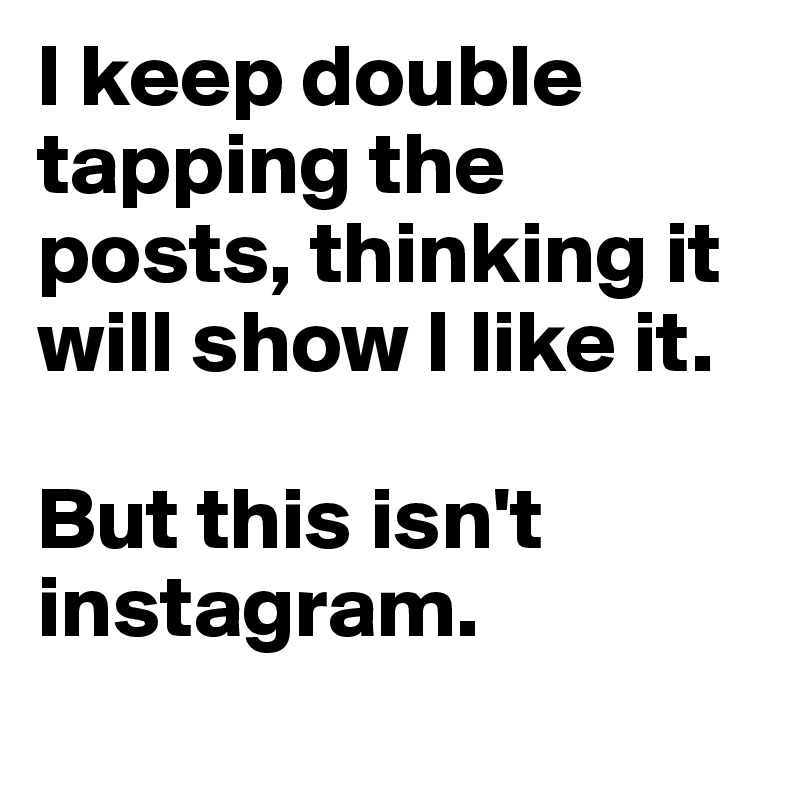 I keep double tapping the posts, thinking it will show I like it. 

But this isn't instagram. 

