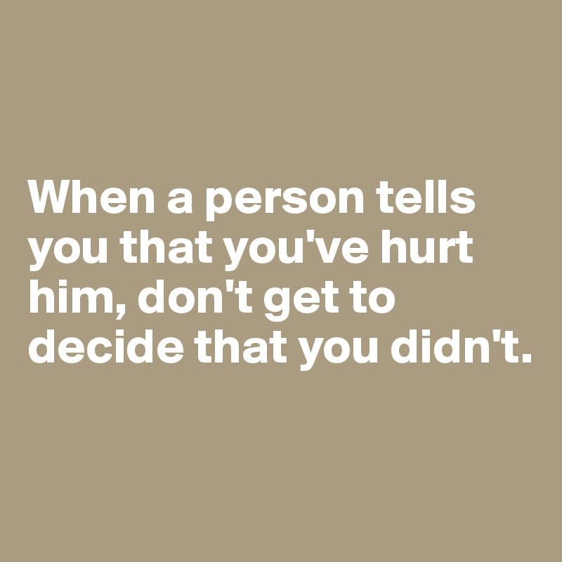 


When a person tells you that you've hurt him, don't get to decide that you didn't.

