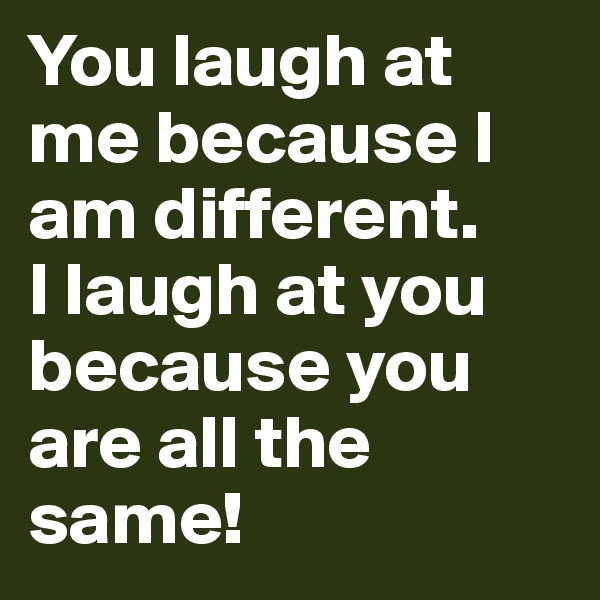 You laugh at me because I am different.
I laugh at you because you are all the same!