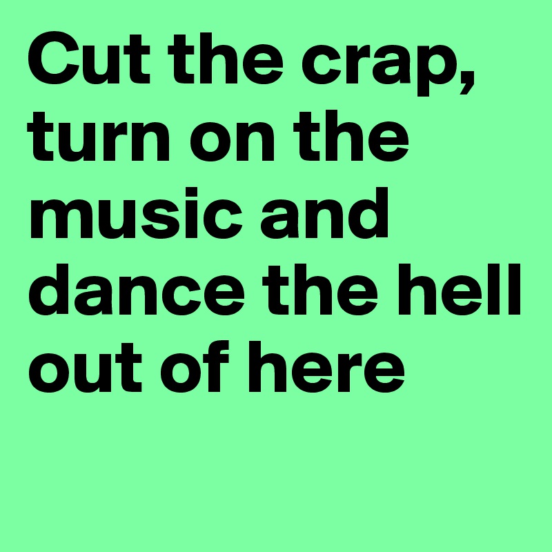Cut the crap, turn on the music and dance the hell out of here
