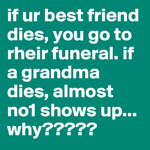 if ur best friend dies, you go to rheir funeral. if a grandma dies, almost no1 shows up... why?????