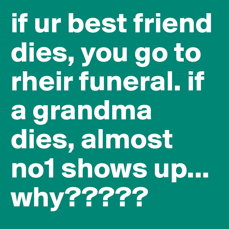 if ur best friend dies, you go to rheir funeral. if a grandma dies, almost no1 shows up... why?????