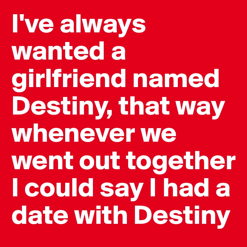 I've always wanted a girlfriend named Destiny, that way whenever we went out together I could say I had a date with Destiny