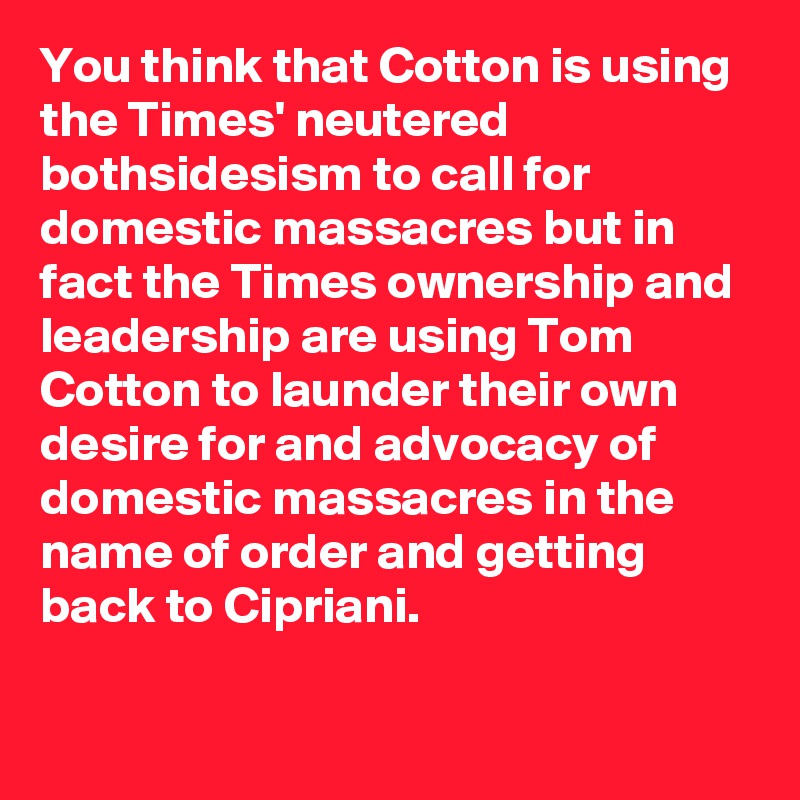 You think that Cotton is using the Times' neutered bothsidesism to call for domestic massacres but in fact the Times ownership and leadership are using Tom Cotton to launder their own desire for and advocacy of domestic massacres in the name of order and getting back to Cipriani.