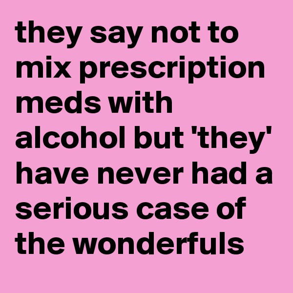 they say not to mix prescription meds with alcohol but 'they' have never had a serious case of  the wonderfuls 