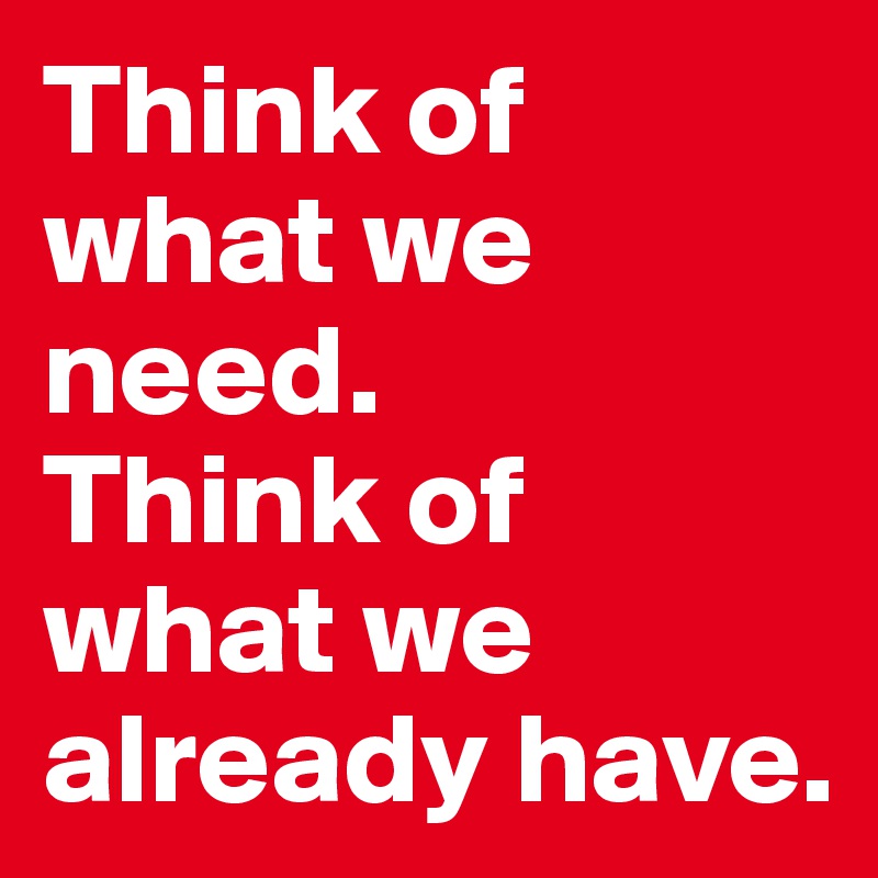 Think of what we need. 
Think of what we already have. 