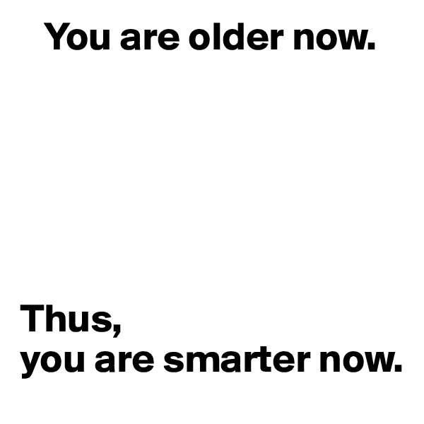    You are older now.






Thus, 
you are smarter now.