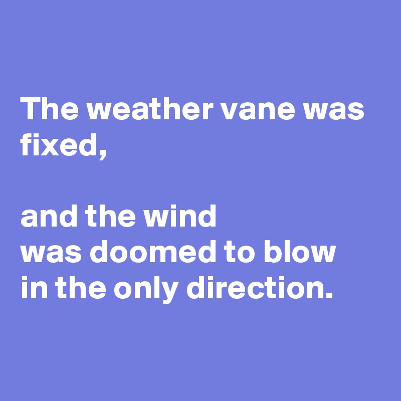 

The weather vane was fixed, 

and the wind 
was doomed to blow 
in the only direction.

