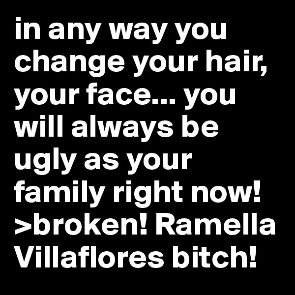 in any way you change your hair, your face... you will always be ugly as your family right now! >broken! Ramella Villaflores bitch!