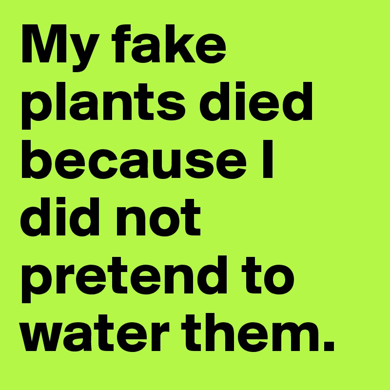 My fake plants died because I did not pretend to water them.