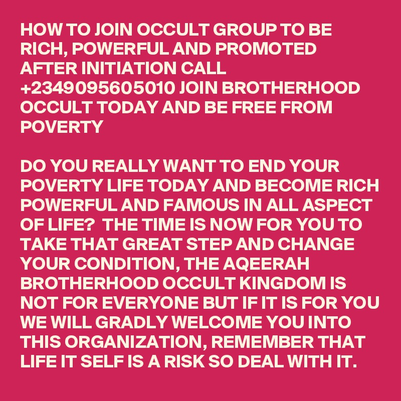 HOW TO JOIN OCCULT GROUP TO BE RICH, POWERFUL AND PROMOTED AFTER INITIATION CALL +2349095605010 JOIN BROTHERHOOD OCCULT TODAY AND BE FREE FROM POVERTY

DO YOU REALLY WANT TO END YOUR POVERTY LIFE TODAY AND BECOME RICH POWERFUL AND FAMOUS IN ALL ASPECT OF LIFE?  THE TIME IS NOW FOR YOU TO TAKE THAT GREAT STEP AND CHANGE YOUR CONDITION, THE AQEERAH BROTHERHOOD OCCULT KINGDOM IS NOT FOR EVERYONE BUT IF IT IS FOR YOU WE WILL GRADLY WELCOME YOU INTO THIS ORGANIZATION, REMEMBER THAT LIFE IT SELF IS A RISK SO DEAL WITH IT.