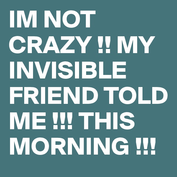 IM NOT CRAZY !! MY INVISIBLE FRIEND TOLD ME !!! THIS MORNING !!!  