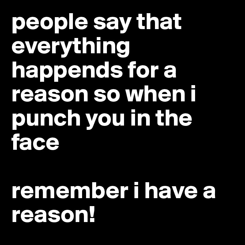 people say that everything happends for a reason so when i punch you in the face 

remember i have a reason!