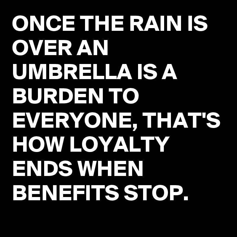 ONCE THE RAIN IS OVER AN UMBRELLA IS A BURDEN TO EVERYONE, THAT'S HOW LOYALTY ENDS WHEN BENEFITS STOP.