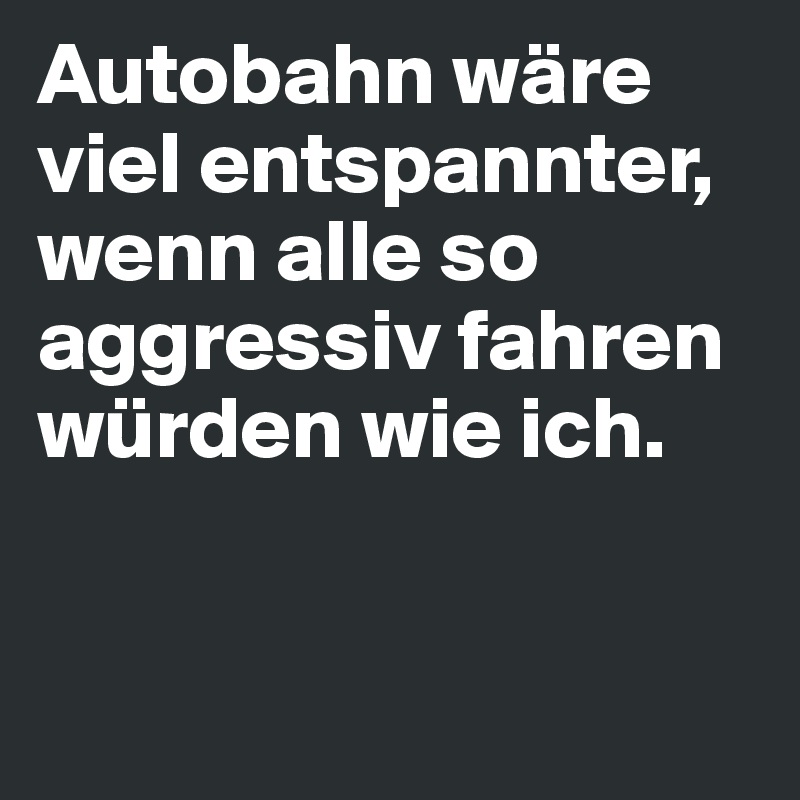 Autobahn wäre viel entspannter, wenn alle so aggressiv fahren würden wie ich. 


