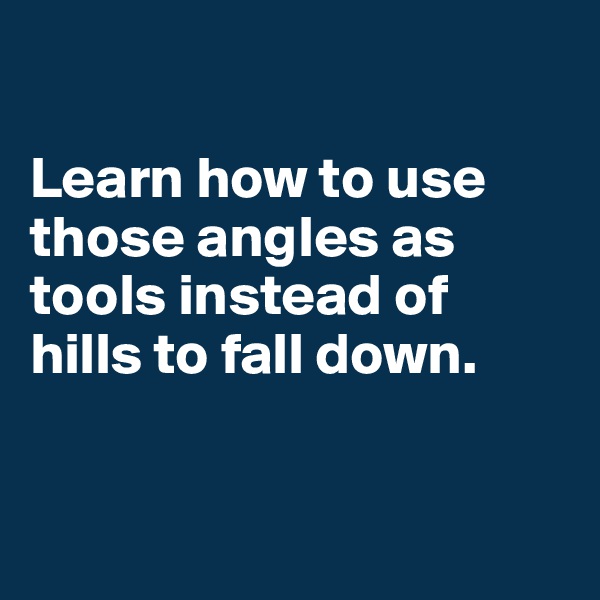 

Learn how to use those angles as tools instead of hills to fall down.


