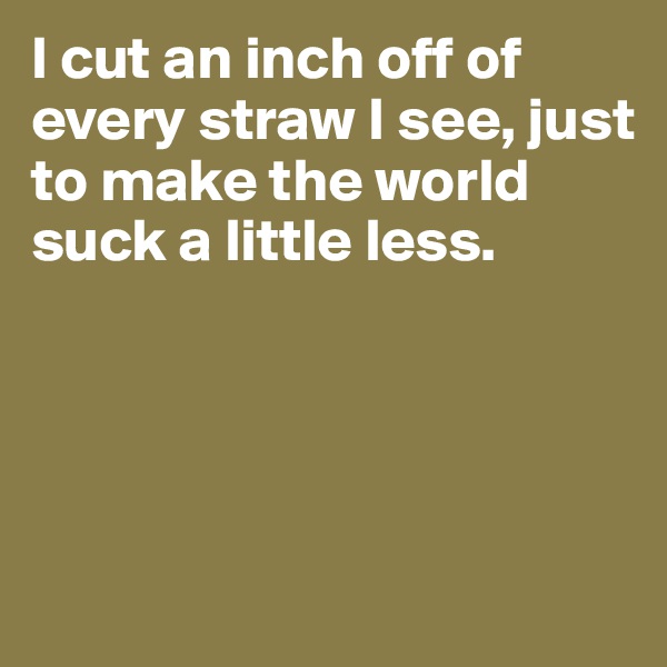 I cut an inch off of every straw I see, just to make the world suck a little less.




