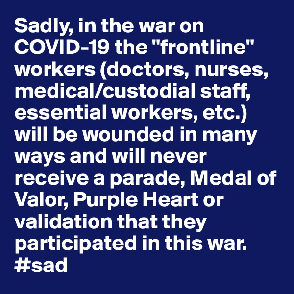 Sadly, in the war on COVID-19 the "frontline" workers (doctors, nurses, medical/custodial staff, essential workers, etc.) will be wounded in many ways and will never receive a parade, Medal of Valor, Purple Heart or validation that they participated in this war. #sad