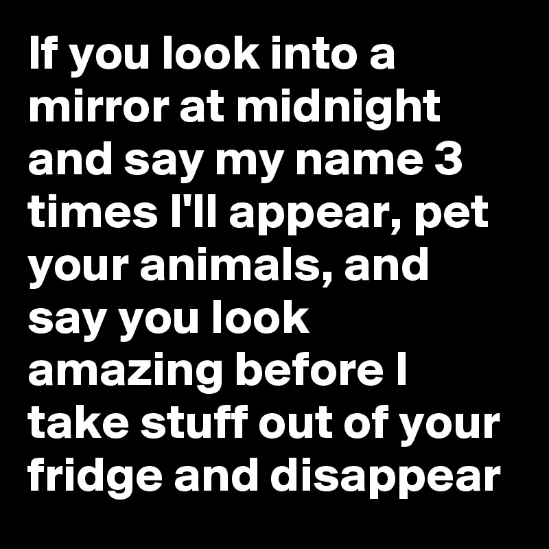 If you look into a mirror at midnight and say my name 3 times I'll appear, pet your animals, and say you look amazing before I take stuff out of your fridge and disappear