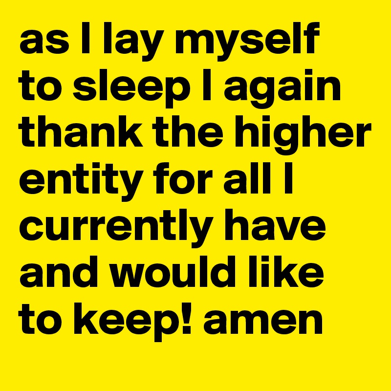 as I lay myself to sleep I again thank the higher entity for all I currently have and would like to keep! amen
