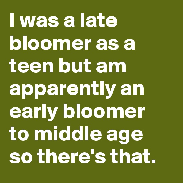 I was a late bloomer as a teen but am apparently an early bloomer to middle age so there's that.