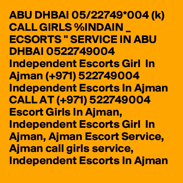 ABU DHBAI 05/22749*004 (k) CALL GIRLS %INDAIN _ ECSORTS " SERVICE IN ABU DHBAI 0522749004 Independent Escorts Girl  In Ajman (+971) 522749004 Independent Escorts In Ajman
CALL AT (+971) 522749004 Escort Girls In Ajman, Independent Escorts Girl  In Ajman, Ajman Escort Service, Ajman call girls service, Independent Escorts In Ajman