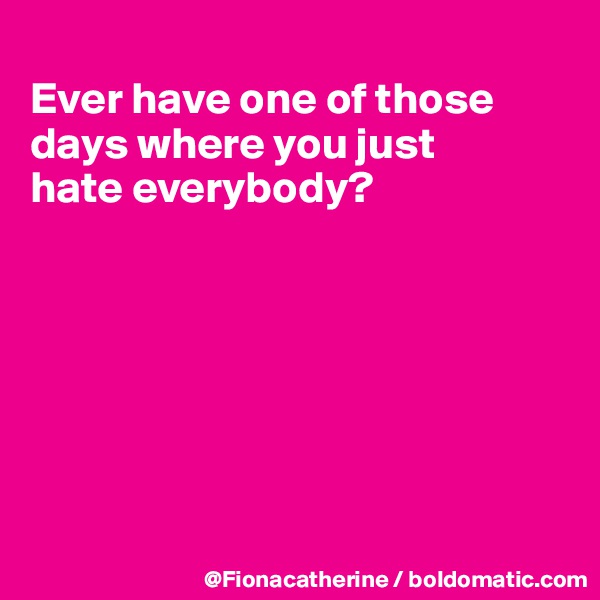 
Ever have one of those 
days where you just
hate everybody?







