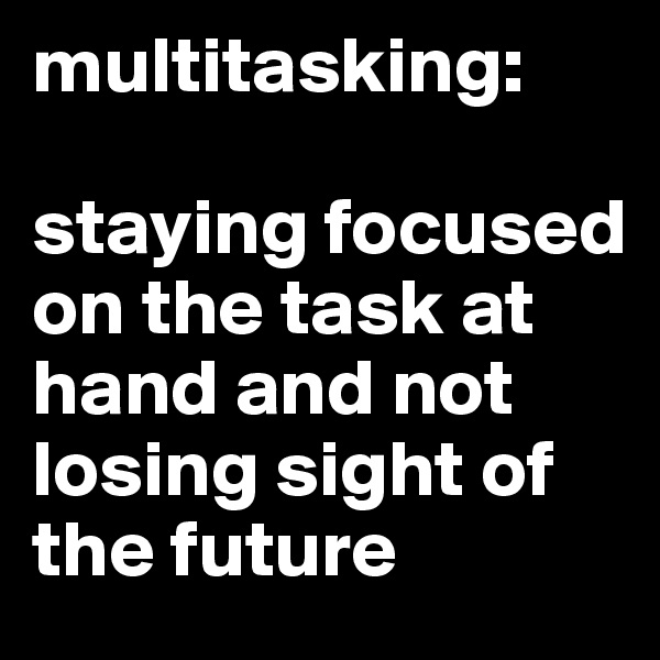 multitasking:

staying focused on the task at hand and not losing sight of the future