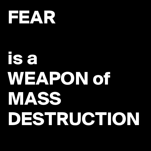 FEAR 

is a 
WEAPON of 
MASS DESTRUCTION