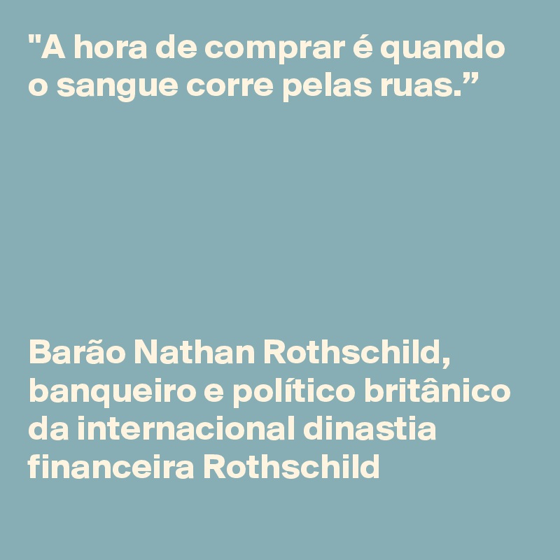 "A hora de comprar é quando o sangue corre pelas ruas.”






Barão Nathan Rothschild,
banqueiro e político britânico da internacional dinastia financeira Rothschild