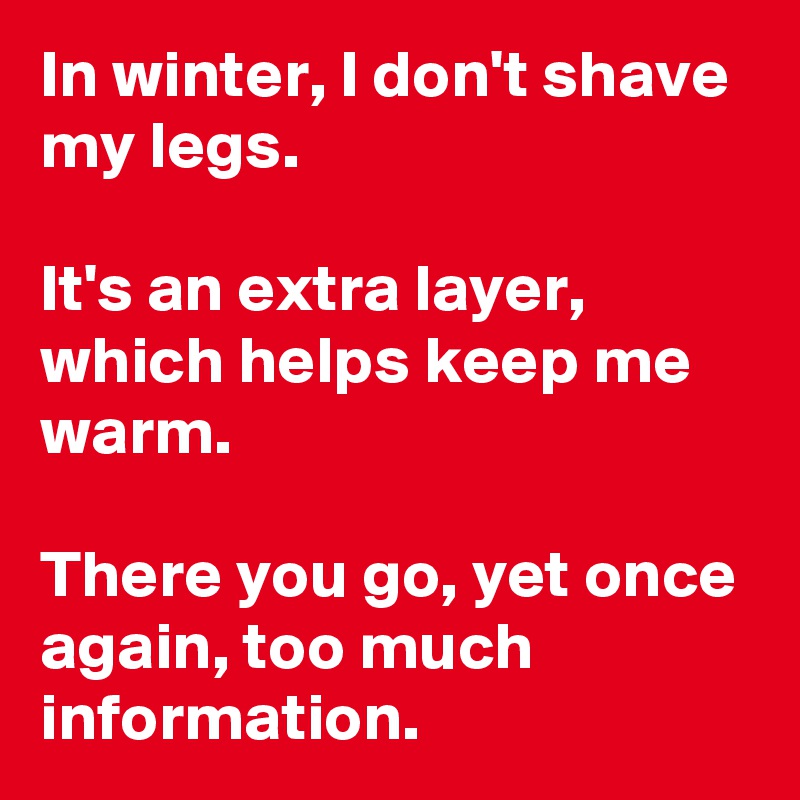 In winter, I don't shave my legs. 

It's an extra layer, which helps keep me warm. 

There you go, yet once again, too much information.
