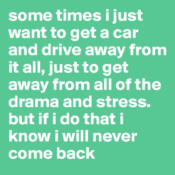 some times i just want to get a car and drive away from it all, just to get away from all of the drama and stress. but if i do that i know i will never come back 