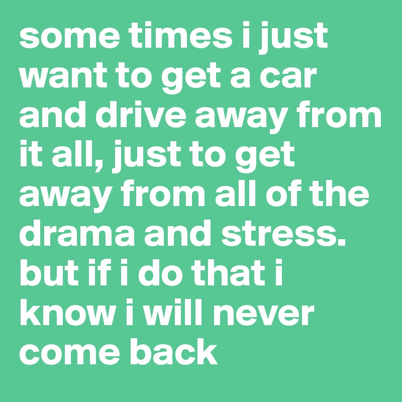 some times i just want to get a car and drive away from it all, just to get away from all of the drama and stress. but if i do that i know i will never come back 