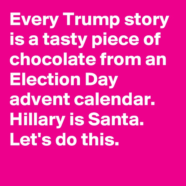 Every Trump story is a tasty piece of chocolate from an Election Day advent calendar. Hillary is Santa. Let's do this.