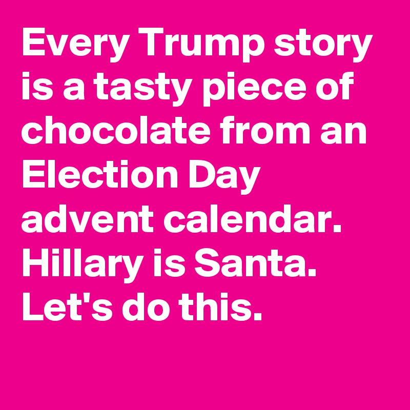 Every Trump story is a tasty piece of chocolate from an Election Day advent calendar. Hillary is Santa. Let's do this.